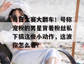 每日大赛大翻车！号称宠粉的男星背着粉丝私下搞这些小动作，这波你怎么看？