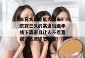 每日大赛吃瓜大翻车！沉寂已久的某退役选手线下真面目让人不忍直视，这波你怎么看？