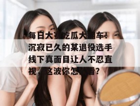 每日大赛吃瓜大翻车！沉寂已久的某退役选手线下真面目让人不忍直视，这波你怎么看？