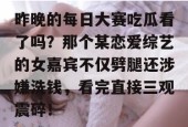 昨晚的每日大赛吃瓜看了吗？那个某恋爱综艺的女嘉宾不仅劈腿还涉嫌洗钱，看完直接三观震碎！