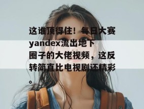 这谁顶得住！每日大赛yandex流出地下圈子的大佬视频，这反转简直比电视剧还精彩。