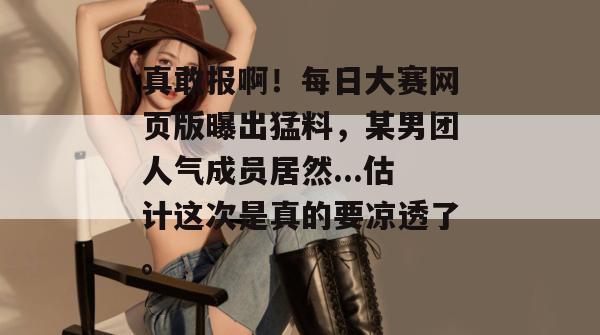 真敢报啊!每日大赛网页版曝出猛料,某男团人气成员居然...估计这次是真的要凉透了。 第1张 真敢报啊!每日大赛网页版曝出猛料,某男团人气成员居然...估计这次是真的要凉透了。 第1张