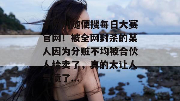 千万别随便搜每日大赛官网!被全网封杀的某人因为分赃不均被合伙人给卖了,真的太让人气愤了... 第1张 千万别随便搜每日大赛官网!被全网封杀的某人因为分赃不均被合伙人给卖了,真的太让人气愤了... 第1张