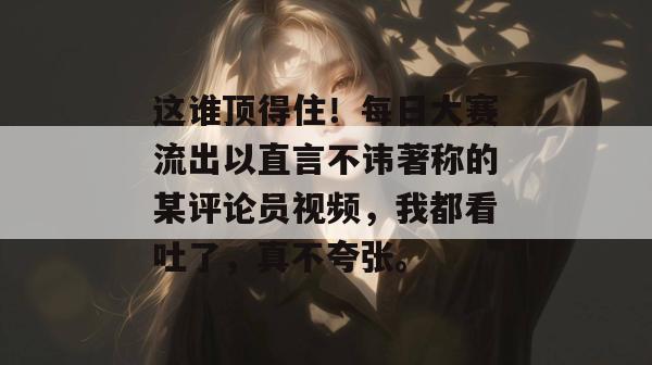 这谁顶得住!每日大赛流出以直言不讳著称的某评论员视频,我都看吐了,真不夸张。 第1张 这谁顶得住!每日大赛流出以直言不讳著称的某评论员视频,我都看吐了,真不夸张。 第1张