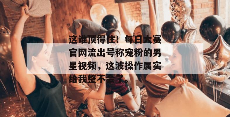 这谁顶得住!每日大赛官网流出号称宠粉的男星视频,这波操作属实给我整不会了。 第1张 这谁顶得住!每日大赛官网流出号称宠粉的男星视频,这波操作属实给我整不会了。 第1张