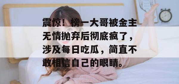 震惊!榜一大哥被金主无情抛弃后彻底疯了,涉及每日吃瓜,简直不敢相信自己的眼睛。 第1张 震惊!榜一大哥被金主无情抛弃后彻底疯了,涉及每日吃瓜,简直不敢相信自己的眼睛。 第1张