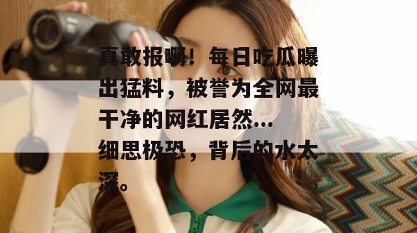 真敢报啊!每日吃瓜曝出猛料,被誉为全网最干净的网红居然...细思极恐,背后的水太深。 第1张 真敢报啊!每日吃瓜曝出猛料,被誉为全网最干净的网红居然...细思极恐,背后的水太深。 第1张