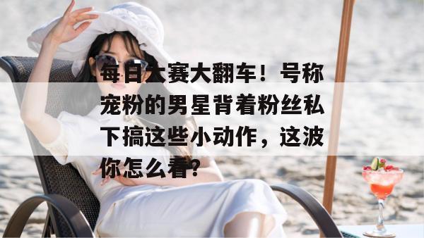 每日大赛大翻车!号称宠粉的男星背着粉丝私下搞这些小动作,这波你怎么看? 第1张 每日大赛大翻车!号称宠粉的男星背着粉丝私下搞这些小动作,这波你怎么看? 第1张