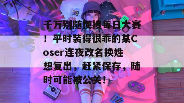 千万别随便搜每日大赛!平时装得很乖的某Coser连夜改名换姓想复出,赶紧保存,随时可能被公关! 第1张 千万别随便搜每日大赛!平时装得很乖的某Coser连夜改名换姓想复出,赶紧保存,随时可能被公关! 第1张